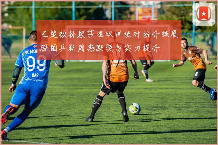 王楚钦孙颖莎混双训练对抗升级展现国乒新周期默契与实力提升