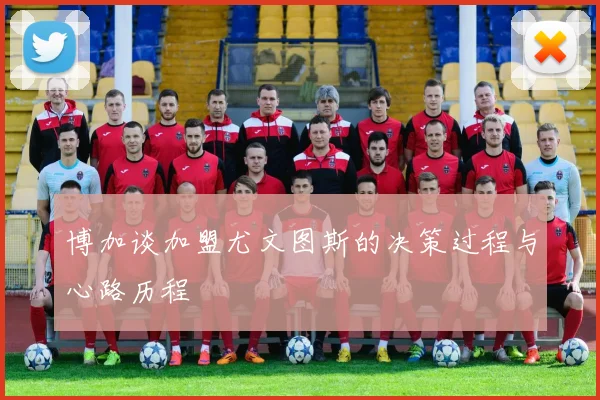 博加谈加盟尤文图斯的决策过程与心路历程