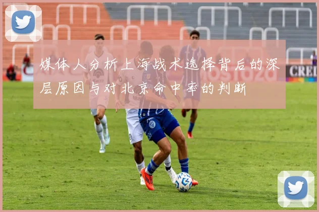 媒体人分析上海战术选择背后的深层原因与对北京命中率的判断