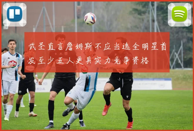 武圣直言詹姆斯不应当选全明星首发至少五人更具实力竞争资格