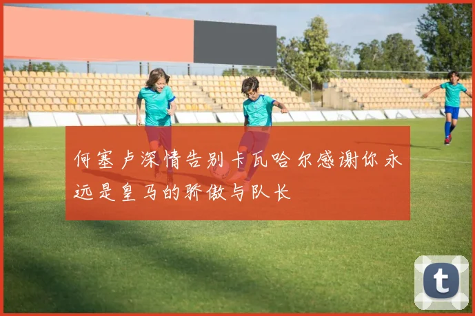 何塞卢深情告别卡瓦哈尔感谢你永远是皇马的骄傲与队长