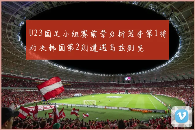 U23国足小组赛前景分析若夺第1将对决韩国第2则遭遇乌兹别克