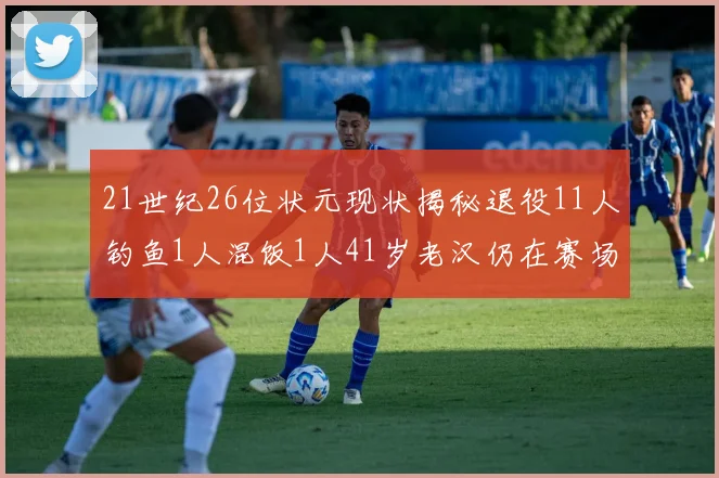 21世纪26位状元现状揭秘退役11人钓鱼1人混饭1人41岁老汉仍在赛场拼搏