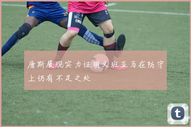 唐斯展现实力证明文班亚马在防守上仍有不足之处