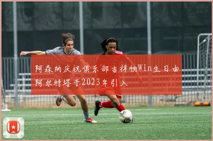 阿森纳庆祝俱乐部吉祥物Win生日由阿尔特塔于2023年引入