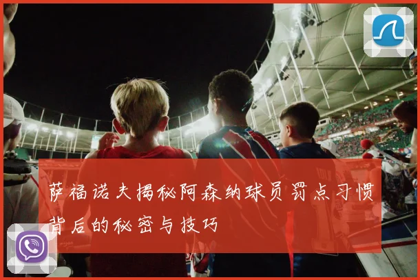 萨福诺夫揭秘阿森纳球员罚点习惯背后的秘密与技巧